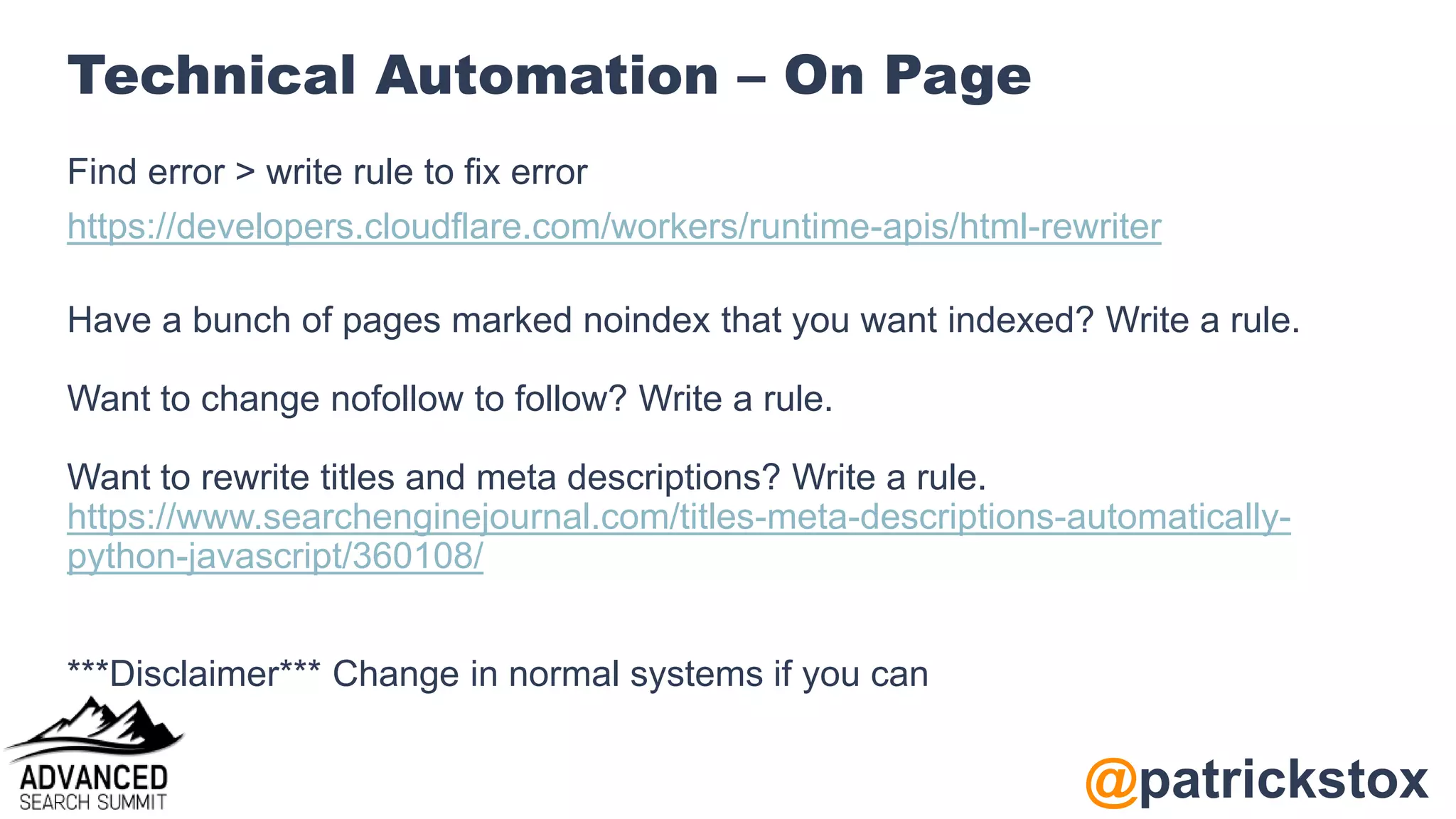 @patrickstox
Technical Automation – On Page
Find error > write rule to fix error
https://developers.cloudflare.com/workers/runtime-apis/html-rewriter
Have a bunch of pages marked noindex that you want indexed? Write a rule.
Want to change nofollow to follow? Write a rule.
Want to rewrite titles and meta descriptions? Write a rule.
https://www.searchenginejournal.com/titles-meta-descriptions-automatically-
python-javascript/360108/
***Disclaimer*** Change in normal systems if you can
 