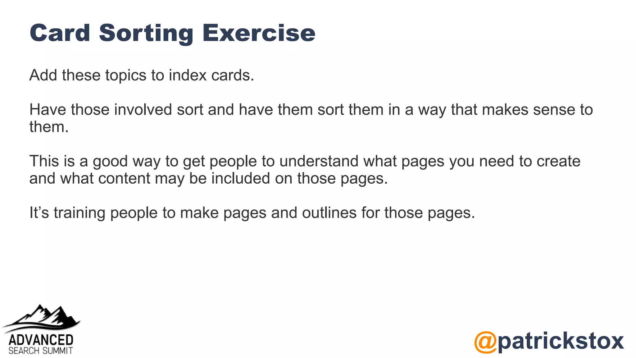 @patrickstox
Card Sorting Exercise
Add these topics to index cards.
Have those involved sort and have them sort them in a way that makes sense to
them.
This is a good way to get people to understand what pages you need to create
and what content may be included on those pages.
It’s training people to make pages and outlines for those pages.
 
