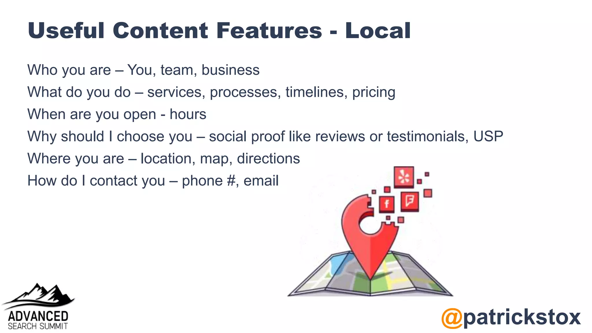 @patrickstox
Useful Content Features - Local
Who you are – You, team, business
What do you do – services, processes, timelines, pricing
When are you open - hours
Why should I choose you – social proof like reviews or testimonials, USP
Where you are – location, map, directions
How do I contact you – phone #, email
 