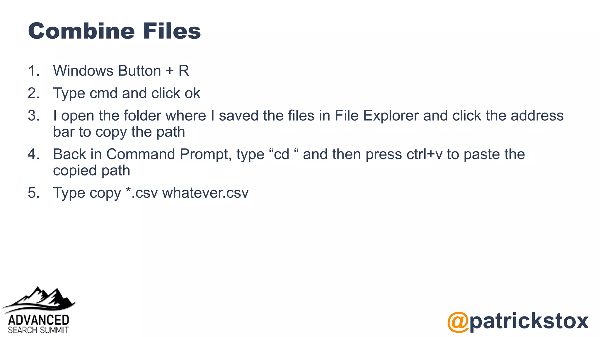 @patrickstox
Combine Files
1. Windows Button + R
2. Type cmd and click ok
3. I open the folder where I saved the files in File Explorer and click the address
bar to copy the path
4. Back in Command Prompt, type “cd “ and then press ctrl+v to paste the
copied path
5. Type copy *.csv whatever.csv
 