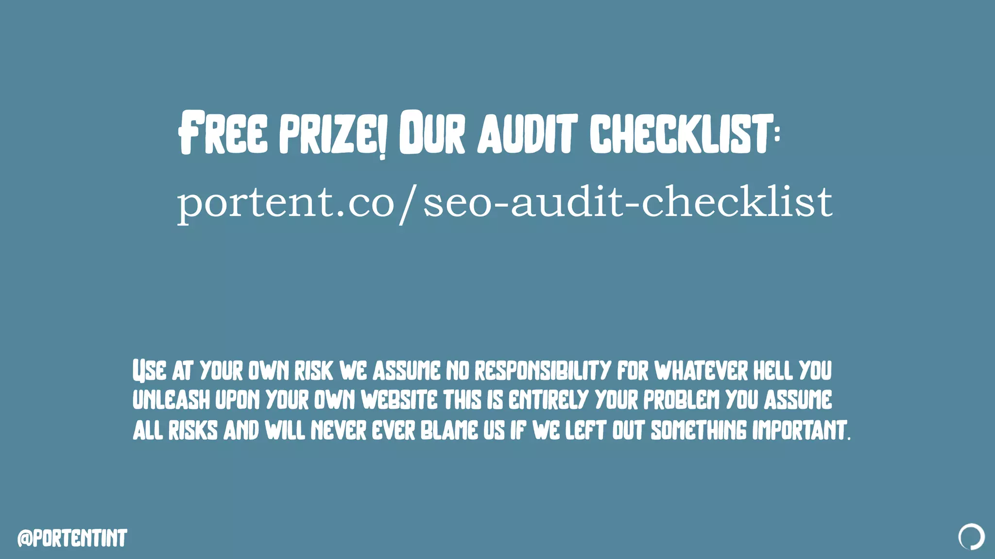 @portentint
Free prize! Our audit checklist:
portent.co/seo-audit-checklist
Use at your own risk we assume no responsibility for whatever hell you
unleash upon your own website this is entirely your problem you assume
all risks and will never ever blame us if we left out something important.
 