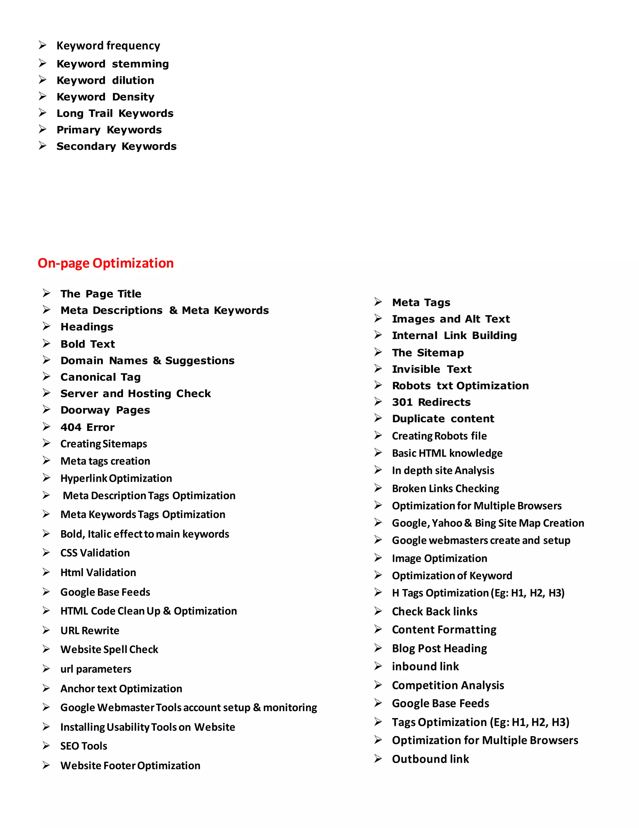  Keyword frequency
 Keyword stemming
 Keyword dilution
 Keyword Density
 Long Trail Keywords
 Primary Keywords
 Secondary Keywords
On-page Optimization
 The Page Title
 Meta Descriptions & Meta Keywords
 Headings
 Bold Text
 Domain Names & Suggestions
 Canonical Tag
 Server and Hosting Check
 Doorway Pages
 404 Error
 CreatingSitemaps
 Meta tags creation
 HyperlinkOptimization
 Meta DescriptionTags Optimization
 Meta KeywordsTags Optimization
 Bold, Italic effecttomain keywords
 CSS Validation
 Html Validation
 Google Base Feeds
 HTML Code CleanUp & Optimization
 URL Rewrite
 Website Spell Check
 url parameters
 Anchor text Optimization
 Google WebmasterToolsaccount setup & monitoring
 InstallingUsabilityToolson Website
 SEO Tools
 Website FooterOptimization
 Meta Tags
 Images and Alt Text
 Internal Link Building
 The Sitemap
 Invisible Text
 Robots txt Optimization
 301 Redirects
 Duplicate content
 CreatingRobots file
 Basic HTML knowledge
 In depth site Analysis
 Broken Links Checking
 Optimizationfor Multiple Browsers
 Google,Yahoo& Bing Site Map Creation
 Google webmasters create and setup
 Image Optimization
 Optimizationof Keyword
 H Tags Optimization(Eg: H1, H2, H3)
 Check Back links
 Content Formatting
 Blog Post Heading
 inbound link
 Competition Analysis
 Google Base Feeds
 Tags Optimization (Eg: H1, H2, H3)
 Optimization for Multiple Browsers
 Outbound link
 