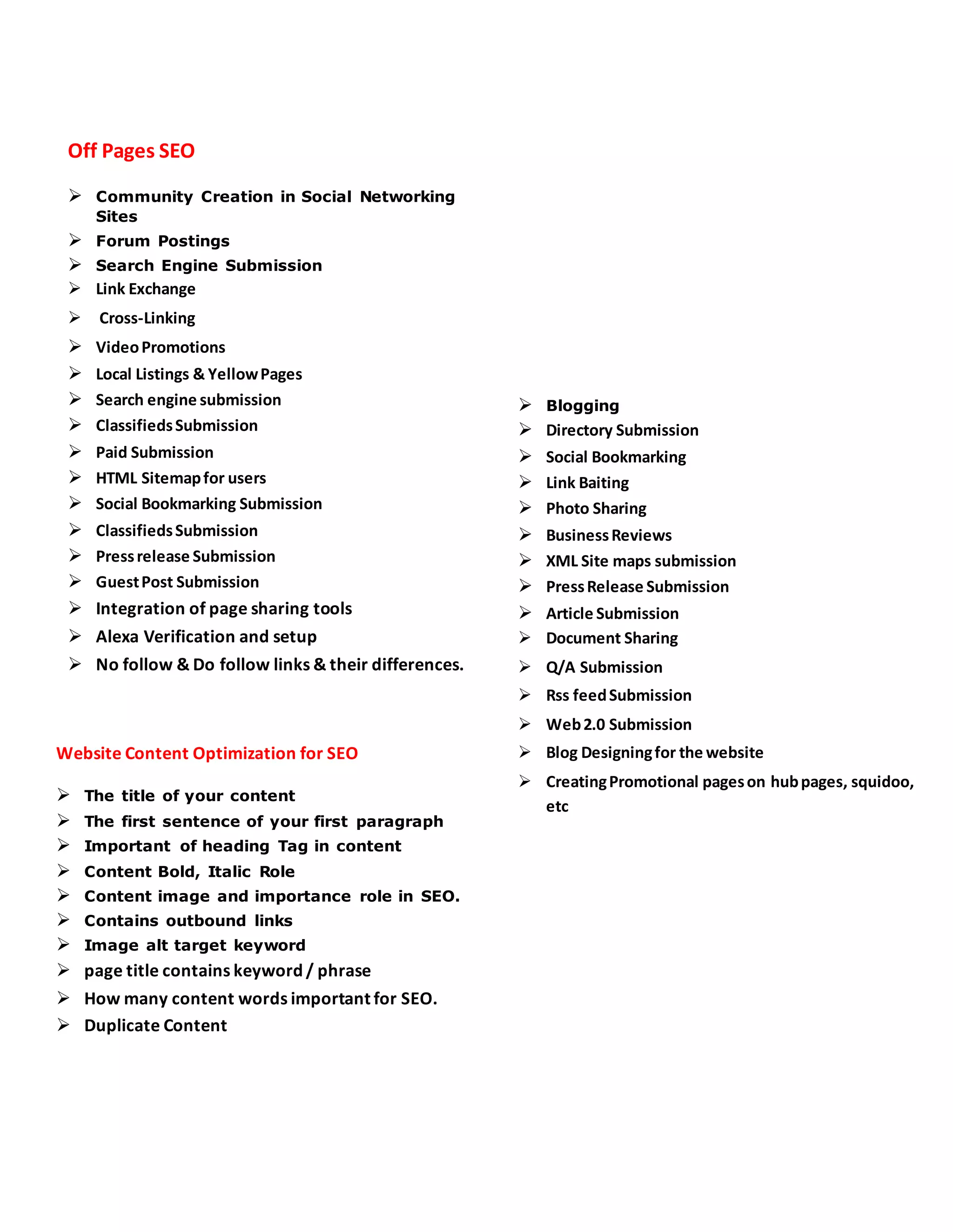 Off Pages SEO
 Community Creation in Social Networking
Sites
 Forum Postings
 Search Engine Submission
 Link Exchange
 Cross-Linking
 VideoPromotions
 Local Listings & YellowPages
 Search engine submission
 ClassifiedsSubmission
 Paid Submission
 HTML Sitemapfor users
 Social Bookmarking Submission
 ClassifiedsSubmission
 Pressrelease Submission
 GuestPost Submission
 Integration of page sharing tools
 Alexa Verification and setup
 No follow & Do follow links & their differences.
Website Content Optimization for SEO
 The title of your content
 The first sentence of your first paragraph
 Important of heading Tag in content
 Content Bold, Italic Role
 Content image and importance role in SEO.
 Contains outbound links
 Image alt target keyword
 page title contains keyword / phrase
 How many content words important for SEO.
 Duplicate Content
 Blogging
 Directory Submission
 Social Bookmarking
 Link Baiting
 Photo Sharing
 BusinessReviews
 XML Site maps submission
 PressRelease Submission
 Article Submission
 Document Sharing
 Q/A Submission
 Rss feedSubmission
 Web2.0 Submission
 Blog Designingfor the website
 CreatingPromotional pageson hubpages, squidoo,
etc
 