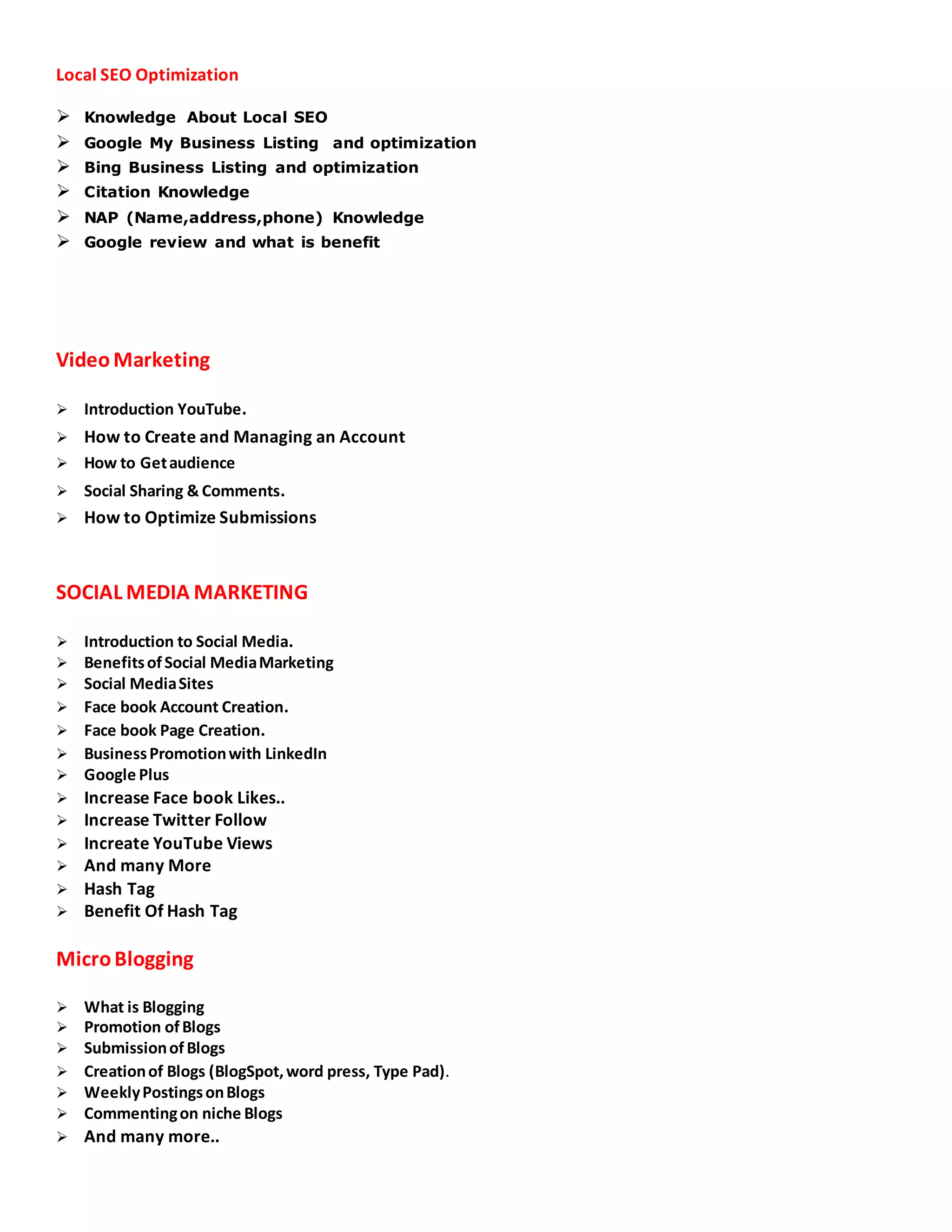 Local SEO Optimization
 Knowledge About Local SEO
 Google My Business Listing and optimization
 Bing Business Listing and optimization
 Citation Knowledge
 NAP (Name,address,phone) Knowledge
 Google review and what is benefit
Video Marketing
 Introduction YouTube.
 How to Create and Managing an Account
 How to Getaudience
 Social Sharing & Comments.
 How to Optimize Submissions
SOCIAL MEDIA MARKETING
 Introduction to Social Media.
 BenefitsofSocial MediaMarketing
 Social MediaSites
 Face book Account Creation.
 Face book Page Creation.
 BusinessPromotionwith LinkedIn
 Google Plus
 Increase Face book Likes..
 Increase Twitter Follow
 Increate YouTube Views
 And many More
 Hash Tag
 Benefit Of Hash Tag
MicroBlogging
 What is Blogging
 Promotion ofBlogs
 SubmissionofBlogs
 Creationof Blogs (BlogSpot,word press, Type Pad).
 WeeklyPostingsonBlogs
 Commentingon niche Blogs
 And many more..
 