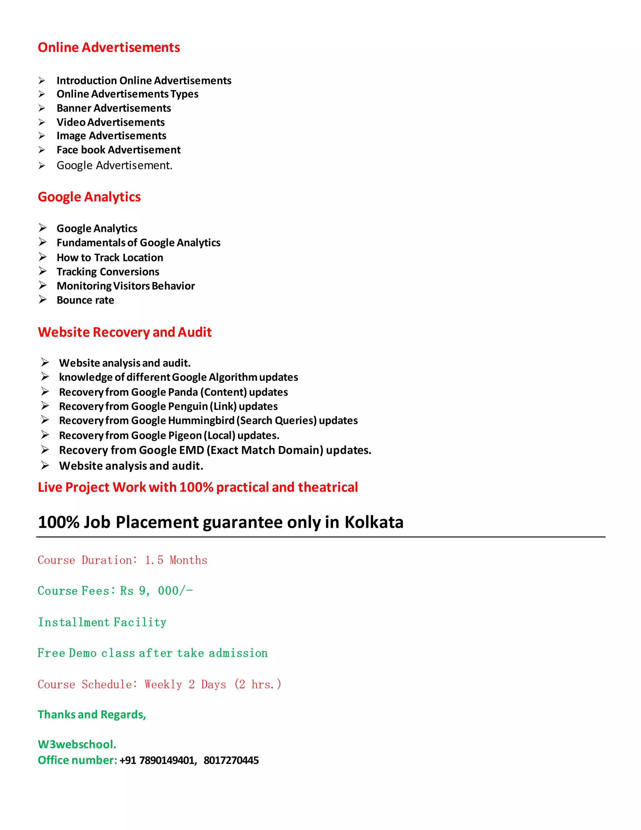 Online Advertisements
 Introduction Online Advertisements
 Online AdvertisementsTypes
 Banner Advertisements
 VideoAdvertisements
 Image Advertisements
 Face book Advertisement
 Google Advertisement.
Google Analytics
 Google Analytics
 Fundamentalsof Google Analytics
 How to Track Location
 Tracking Conversions
 MonitoringVisitorsBehavior
 Bounce rate
Website Recovery andAudit
 Website analysisand audit.
 knowledge ofdifferentGoogle Algorithmupdates
 Recoveryfrom Google Panda (Content) updates
 Recoveryfrom Google Penguin(Link) updates
 Recoveryfrom Google Hummingbird(Search Queries) updates
 Recoveryfrom Google Pigeon(Local) updates.
 Recovery from Google EMD (Exact Match Domain) updates.
 Website analysis and audit.
Live Project Work with100% practical and theatrical
100% Job Placement guarantee only in Kolkata
Course Duration: 1.5 Months
Course Fees: Rs 9, 000/-
Installment Facility
Free Demo class after take admission
Course Schedule: Weekly 2 Days (2 hrs.)
Thanks and Regards,
W3webschool.
Office number: +91 7890149401, 8017270445
 