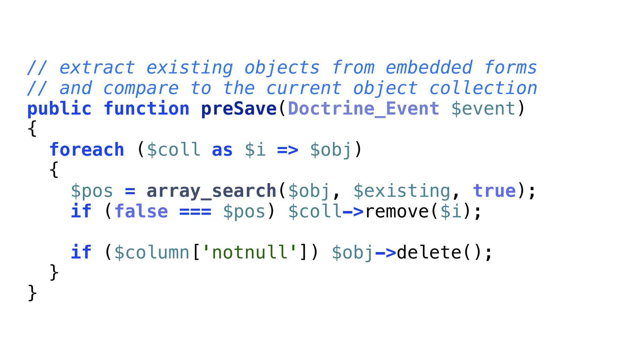// extract existing objects from embedded forms
// and compare to the current object collection
public function preSave(Doctrine_Event $event)
{
  foreach ($coll as $i => $obj)
  {
    $pos = array_search($obj, $existing, true);
    if (false === $pos) $coll->remove($i);

        if ($column['notnull']) $obj->delete();
    }
}
 