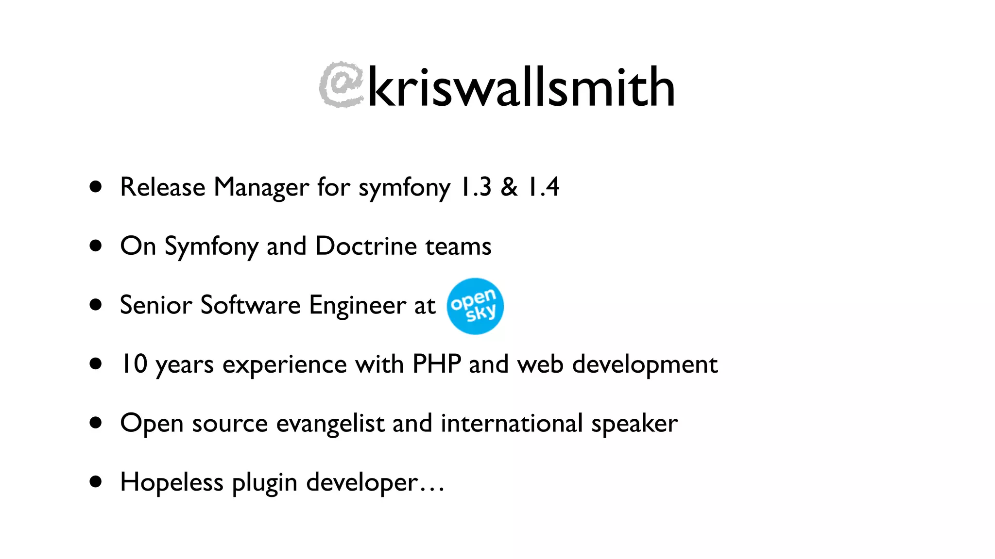 @kriswallsmith
•   Release Manager for symfony 1.3 & 1.4

•   On Symfony and Doctrine teams

•   Senior Software Engineer at

•   10 years experience with PHP and web development

•   Open source evangelist and international speaker

•   Hopeless plugin developer…
 