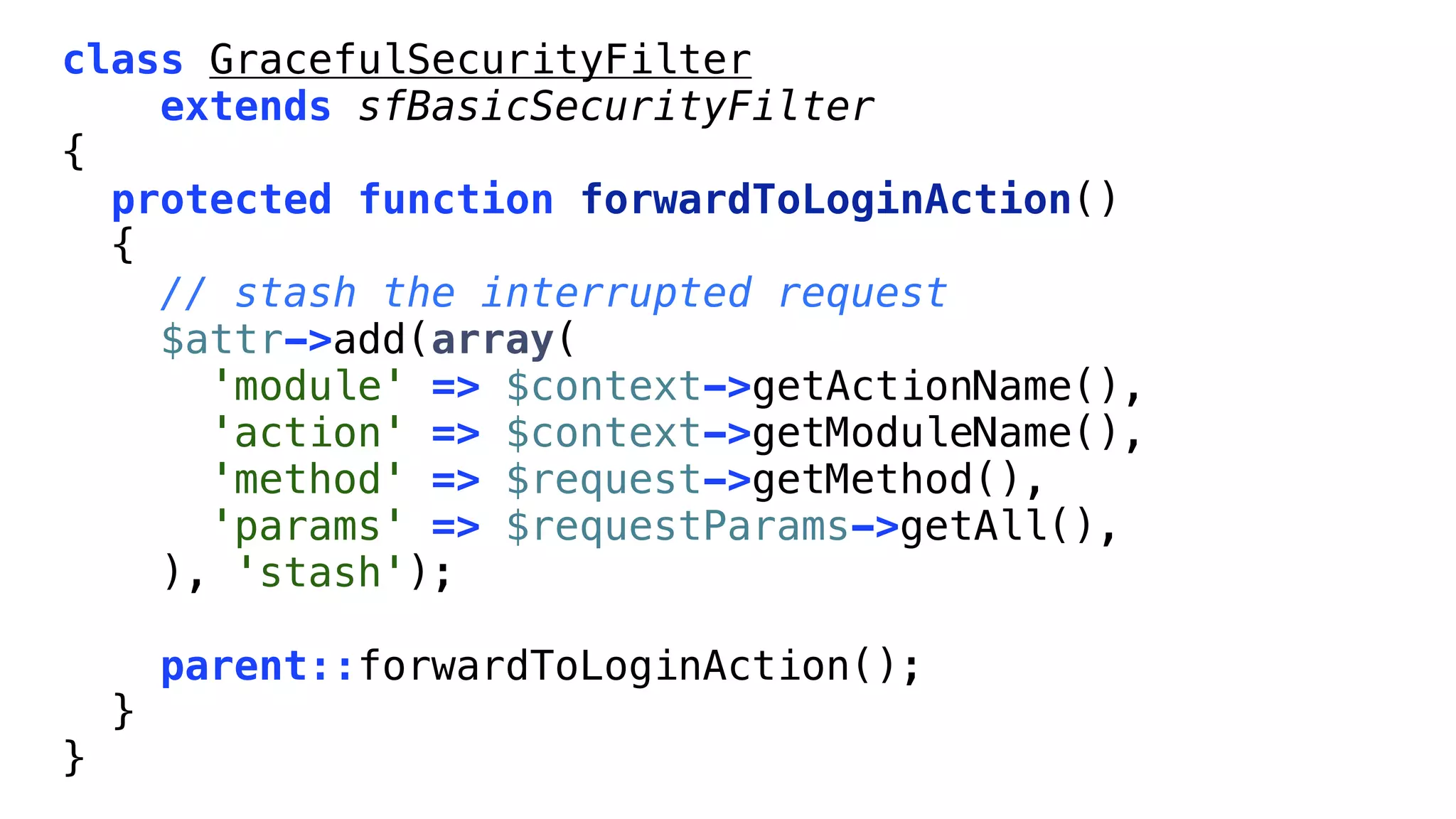 class GracefulSecurityFilter
    extends sfBasicSecurityFilter
{
  protected function forwardToLoginAction()
  {
    // stash the interrupted request
    $attr->add(array(
      'module' => $context->getActionName(),
      'action' => $context->getModuleName(),
      'method' => $request->getMethod(),
      'params' => $requestParams->getAll(),
    ), 'stash');

        parent::forwardToLoginAction();
    }
}
 