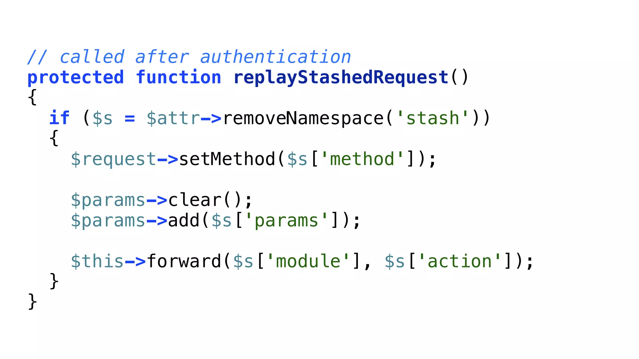 // called after authentication
protected function replayStashedRequest()
{
  if ($s = $attr->removeNamespace('stash'))
  {
    $request->setMethod($s['method']);

        $params->clear();
        $params->add($s['params']);

        $this->forward($s['module'], $s['action']);
    }
}
 