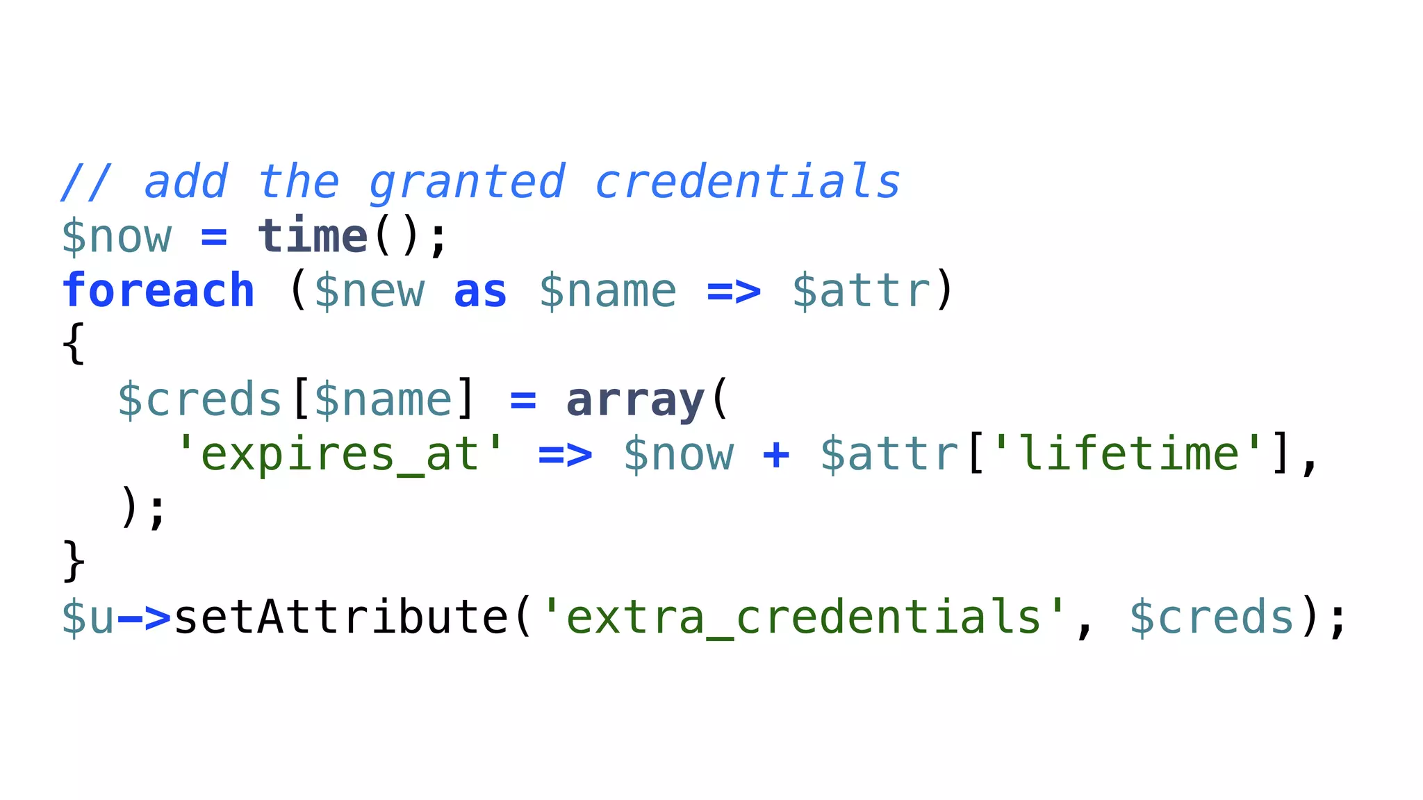 // add the granted credentials
$now = time();
foreach ($new as $name => $attr)
{
  $creds[$name] = array(
    'expires_at' => $now + $attr['lifetime'],
  );
}
$u->setAttribute('extra_credentials', $creds);
 