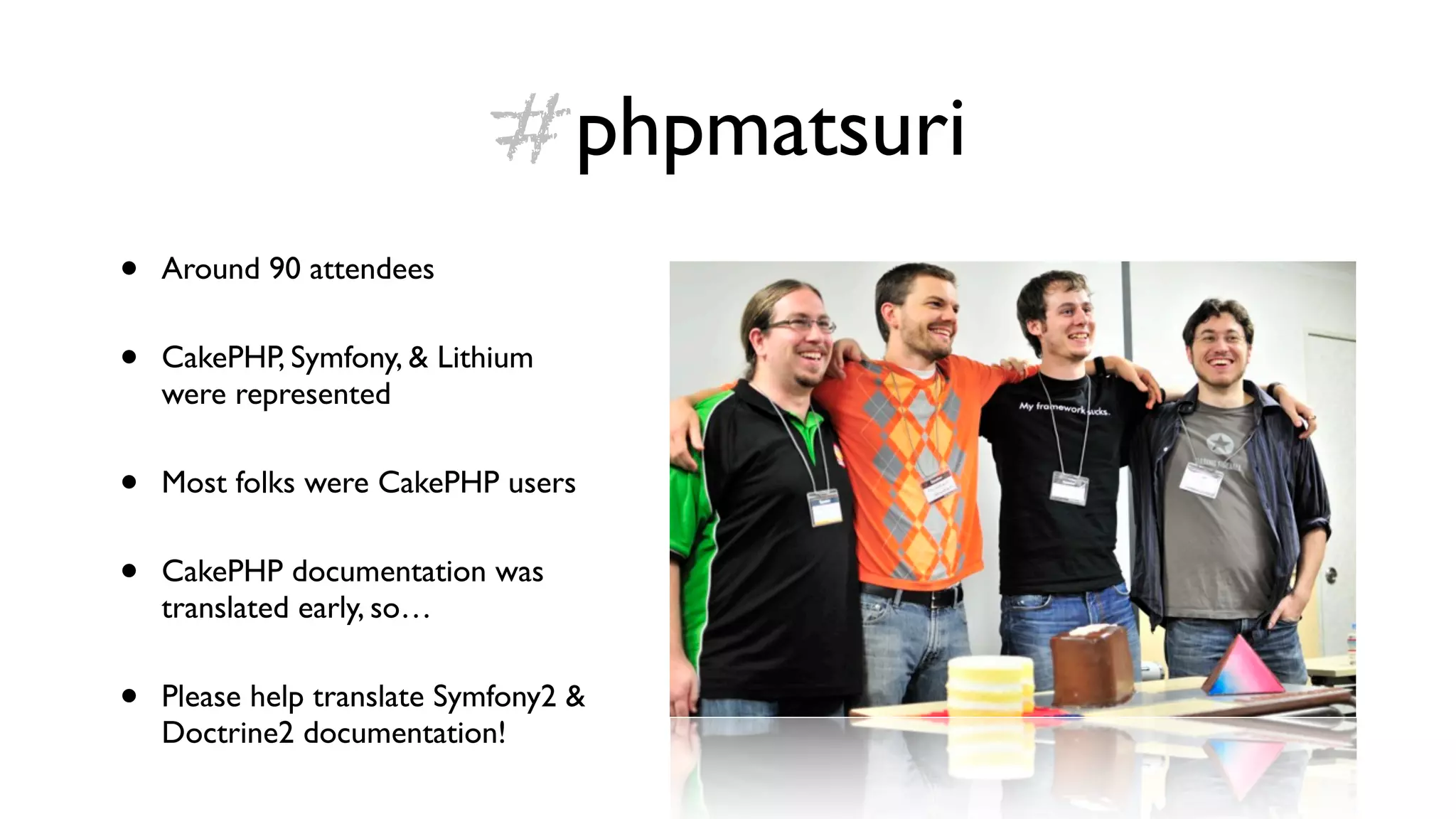 #phpmatsuri
•   Around 90 attendees


•   CakePHP, Symfony, & Lithium
    were represented


•   Most folks were CakePHP users


•   CakePHP documentation was
    translated early, so…


•   Please help translate Symfony2 &
    Doctrine2 documentation!
 