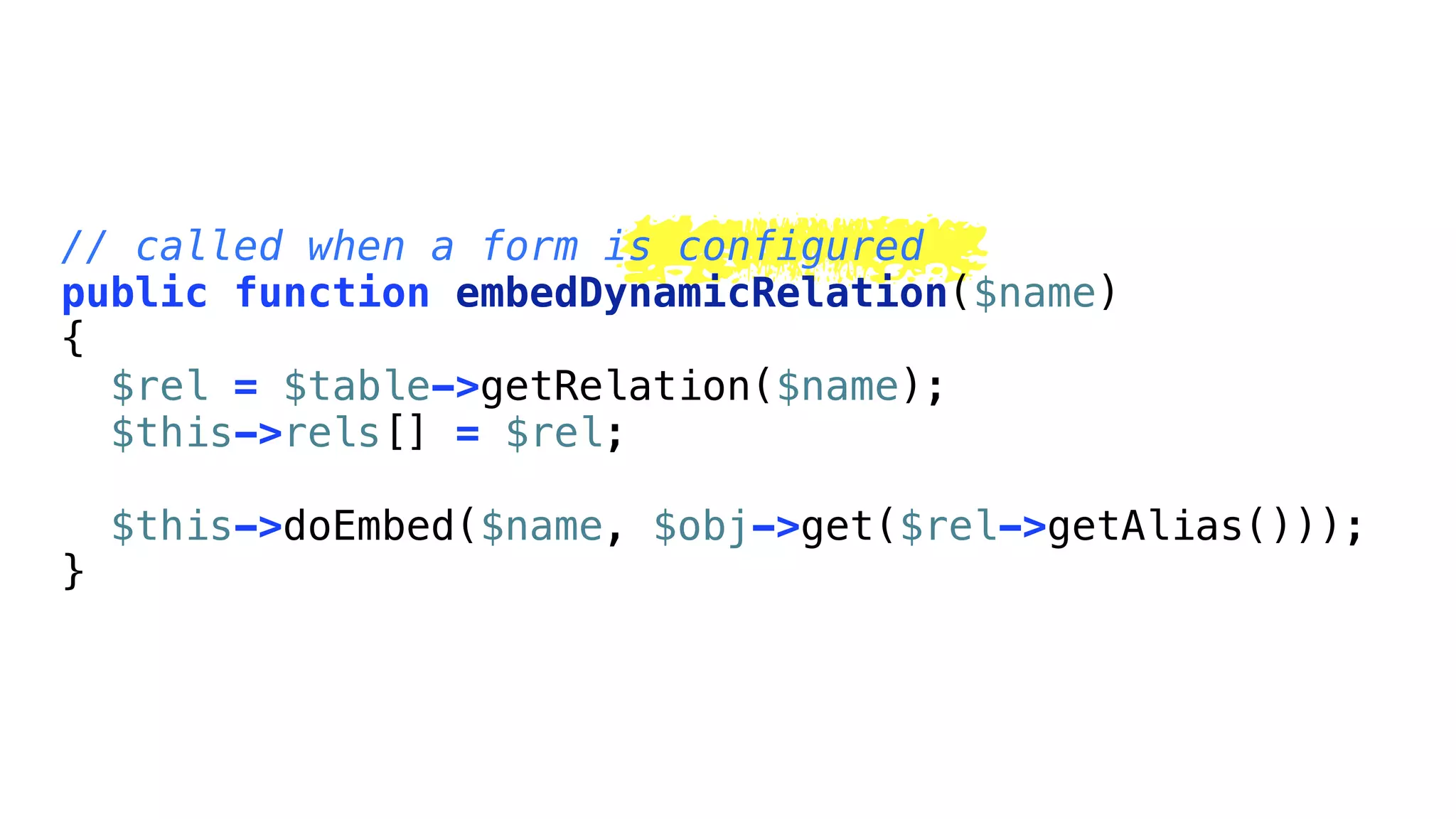 // called when a form is configured
public function embedDynamicRelation($name)
{
  $rel = $table->getRelation($name);
  $this->rels[] = $rel;

    $this->doEmbed($name, $obj->get($rel->getAlias()));
}
 