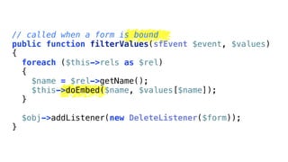 // called when a form is bound
public function filterValues(sfEvent $event, $values)
{
  foreach ($this->rels as $rel)
  {
    $name = $rel->getName();
    $this->doEmbed($name, $values[$name]);
  }

    $obj->addListener(new DeleteListener($form));
}
 