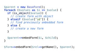 $parent = new BaseForm();
foreach ($values as $i => $value) {
  if (is_object($value)) {
    // create form with object
  } elseif ($value['id']) {
    // find previously embedded form
  } else {
    // create a new form
  }

    $parent->embedForm($i, $child);
}

$form->embedForm($rel->getName(), $parent);
 