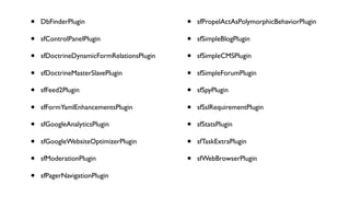 •   DbFinderPlugin                         •   sfPropelActAsPolymorphicBehaviorPlugin

•   sfControlPanelPlugin                   •   sfSimpleBlogPlugin

•   sfDoctrineDynamicFormRelationsPlugin   •   sfSimpleCMSPlugin

•   sfDoctrineMasterSlavePlugin            •   sfSimpleForumPlugin

•   sfFeed2Plugin                          •   sfSpyPlugin

•   sfFormYamlEnhancementsPlugin           •   sfSslRequirementPlugin

•   sfGoogleAnalyticsPlugin                •   sfStatsPlugin

•   sfGoogleWebsiteOptimizerPlugin         •   sfTaskExtraPlugin

•   sfModerationPlugin                     •   sfWebBrowserPlugin

•   sfPagerNavigationPlugin
 