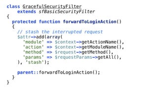 class GracefulSecurityFilter
    extends sfBasicSecurityFilter
{
  protected function forwardToLoginAction()
  {
    // stash the interrupted request
    $attr->add(array(
      'module' => $context->getActionName(),
      'action' => $context->getModuleName(),
      'method' => $request->getMethod(),
      'params' => $requestParams->getAll(),
    ), 'stash');

        parent::forwardToLoginAction();
    }
}
 