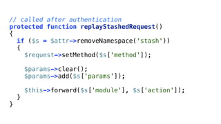 // called after authentication
protected function replayStashedRequest()
{
  if ($s = $attr->removeNamespace('stash'))
  {
    $request->setMethod($s['method']);

        $params->clear();
        $params->add($s['params']);

        $this->forward($s['module'], $s['action']);
    }
}
 