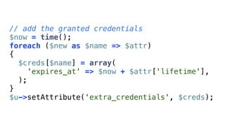 // add the granted credentials
$now = time();
foreach ($new as $name => $attr)
{
  $creds[$name] = array(
    'expires_at' => $now + $attr['lifetime'],
  );
}
$u->setAttribute('extra_credentials', $creds);
 