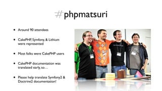 #phpmatsuri
•   Around 90 attendees


•   CakePHP, Symfony, & Lithium
    were represented


•   Most folks were CakePHP users


•   CakePHP documentation was
    translated early, so…


•   Please help translate Symfony2 &
    Doctrine2 documentation!
 