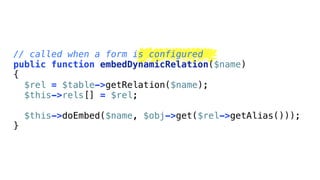 // called when a form is configured
public function embedDynamicRelation($name)
{
  $rel = $table->getRelation($name);
  $this->rels[] = $rel;

    $this->doEmbed($name, $obj->get($rel->getAlias()));
}
 