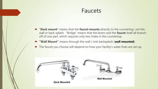 Faucets
 "Deck mount" means that the faucet mounts directly to the countertop, not the
wall or back splash. "Bridge" means that the levers and the faucet itself all branch
off of one part, which requires only two holes in the countertop.
 “Wall Mount” means through the wall / sink backsplash (wall mounted).
 The faucet you choose will depend on how your facility’s water lines are set up.
 