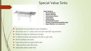 Special Value Sinks
 Backsplash has tile edge for ease installation.
 Sink bowls are ¾” coved corner but still meet NSF requirements.
 Rolled rim edge for additional strength.
 K-700 Removable side splashes fits left or right side.
 All TIG welded sink bowls.
 Legs and gussets are galvanized steel.
 18ga stainless steel 300 series.
 Adjustable plastic bullet feet
Used mainly in:
• Nurses Stations
• Dessert Stations
• Convenience Stores
• Concessions
• Coffee Shops
• Recreational Centers
• Hotels ( Continental breakfast only)
• Super Markets ( no restaurant)
 