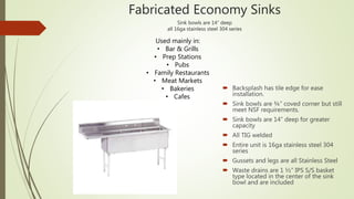 Fabricated Economy Sinks
Sink bowls are 14” deep
all 16ga stainless steel 304 series
 Backsplash has tile edge for ease
installation.
 Sink bowls are ¾” coved corner but still
meet NSF requirements.
 Sink bowls are 14” deep for greater
capacity
 All TIG welded
 Entire unit is 16ga stainless steel 304
series
 Gussets and legs are all Stainless Steel
 Waste drains are 1 ½” IPS S/S basket
type located in the center of the sink
bowl and are included
Used mainly in:
• Bar & Grills
• Prep Stations
• Pubs
• Family Restaurants
• Meat Markets
• Bakeries
• Cafes
 