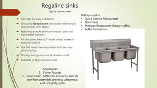 Regaline sinks
16ga all stainless steel
 Tile edge for easy installation
 One piece Deep Drawn sink bowls with integral
drain boards with splash.
 Featuring a single bowl unit means bowls are
not welded together.
 All sink bowls have a 3” inside radius, makes it
easier to sanitize
 The 940 series have adjustable front and rear
cross bracing.
 The legs and gussets are all stainless steel.
 Available in 16ga stainless steel.
Mainly used in:
• Quick Service Restaurants
• Franchises
• Mexican Restaurants (heavy traffic)
• Buffet Operations
Accessories
1. Fisher Faucets
2. Lever Drain, better for economy and its
overflow assembly prevents dangerous
and unsightly spills
 