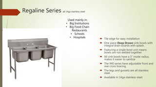 Regaline Series all 14ga stainless steel
 Tile edge for easy installation
 One piece Deep Drawn sink bowls with
integral drain boards with splash.
 Featuring a single bowl unit means
bowls are not welded together.
 All sink bowls have a 3” inside radius,
makes it easier to sanitize
 The 940 series have adjustable front and
rear cross bracing.
 The legs and gussets are all stainless
steel.
 Available in 14ga stainless steel.
Used mainly in:
• Big Institutions
• Big Food Chain
Restaurants
• Schools
• Hospitals
 