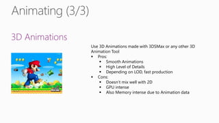 3D Animations
Use 3D Animations made with 3DSMax or any other 3D
Animation Tool
 Pros:
 Smooth Animations
 High Level of Details
 Depending on LOD, fast production
 Cons:
 Doesn’t mix well with 2D
 GPU intense
 Also Memory intense due to Animation data
 