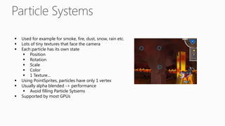  Used for example for smoke, fire, dust, snow, rain etc.
 Lots of tiny textures that face the camera
 Each particle has its own state
 Position
 Rotation
 Scale
 Color
 1 Texture…
 Using PointSprites, particles have only 1 vertex
 Usually alpha blended -> performance
 Avoid filling Particle Sytsems
 Supported by most GPUs
 