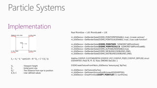 Implementation
Ss = Vh * Si * sqrt(1/(A + B * De + C *( De
2 )))
Vh : Viewport height
Si : Initial point size
De
2 : The Distance from eye to position
A, B, C : User defined values
float fPointSize = 1.0f, fPointScaleB = 1.0f;
m_d3dDevice->SetRenderState(D3DRS_POINTSPRITEENABLE, true); //create vertices?
m_d3dDevice->SetRenderState(D3DRS_POINTSCALEENABLE, true); //use scale function?
m_d3dDevice->SetRenderState(D3DRS_POINTSIZE, *((DWORD*)&fPointSize));
m_d3dDevice->SetRenderState(D3DRS_POINTSCALE_B, *((DWORD*)&fPointScaleB));
m_d3dDevice->SetRenderState(D3DRS_ALPHABLENDENABLE,true);
m_d3dDevice->SetRenderState(D3DRS_SRCBLEND,D3DBLEND_ONE);
m_d3dDevice->SetRenderState(D3DRS_DESTBLEND,D3DBLEND_ONE);
#define D3DFVF_CUSTOMVERTEX (D3DFVF_XYZ | D3DFVF_PSIZE | D3DFVF_DIFFUSE) struct
D3DVERTEX { float fX, fY, fZ, fSize; DWORD dwColor; };
D3DXCreateTextureFromFile(m_d3dDevice,"texture.png",&pTex);
m_d3dDevice->SetTexture(0,pTex);
m_d3dDevice->SetStreamSource(0,pVB,0,sizeof(D3DVERTEX));
m_d3dDevice->DrawPrimitive(D3DPT_POINTLIST, 0, numPoints);
 