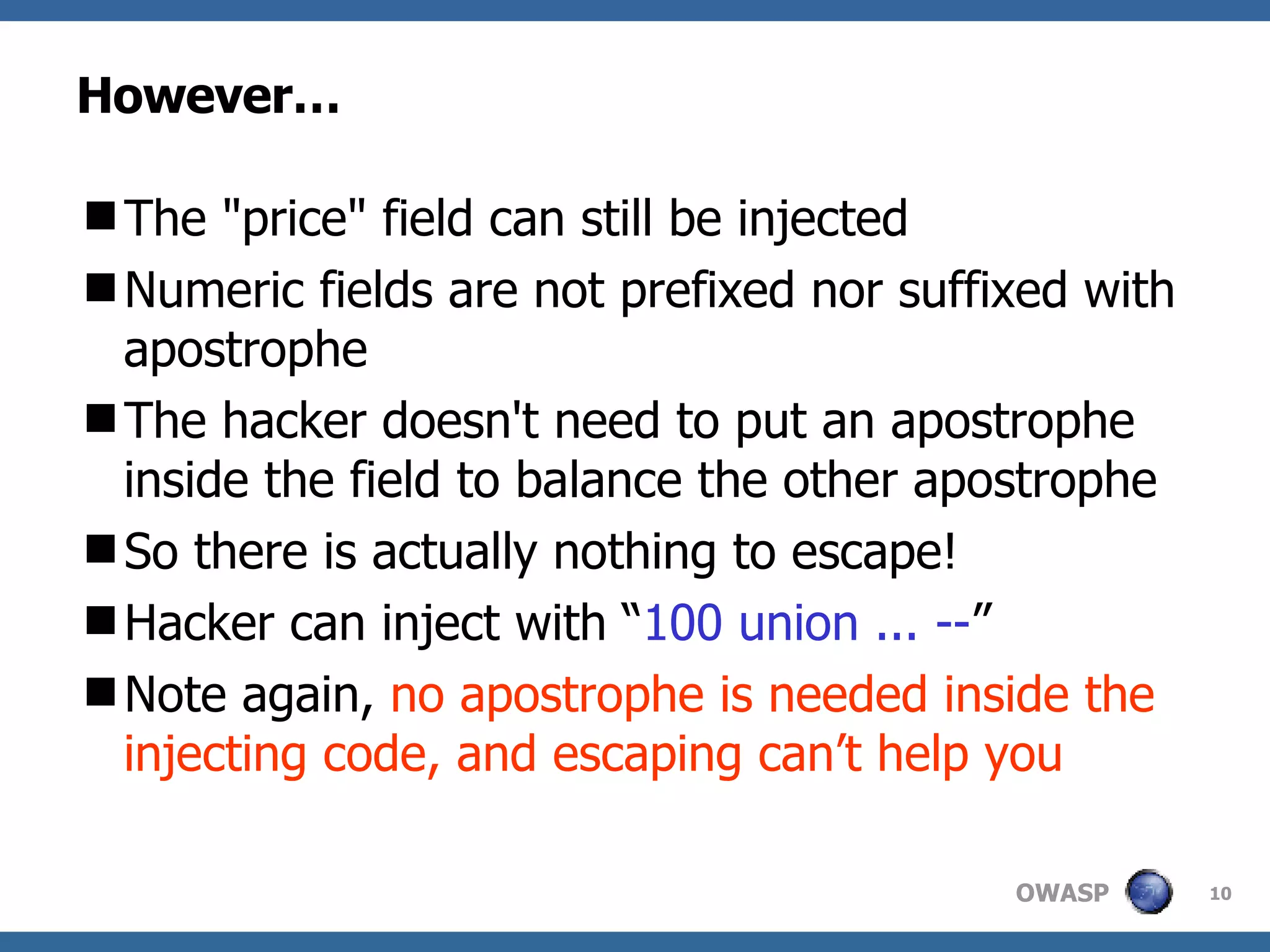 However… The "price" field can still be injected Numeric fields are not prefixed nor suffixed with apostrophe The hacker doesn't need to put an apostrophe inside the field to balance the other apostrophe So there is actually nothing to escape!  Hacker can inject with “ 100 union ... -- ” Note again,  no apostrophe is needed inside the injecting code, and escaping can’t help you 