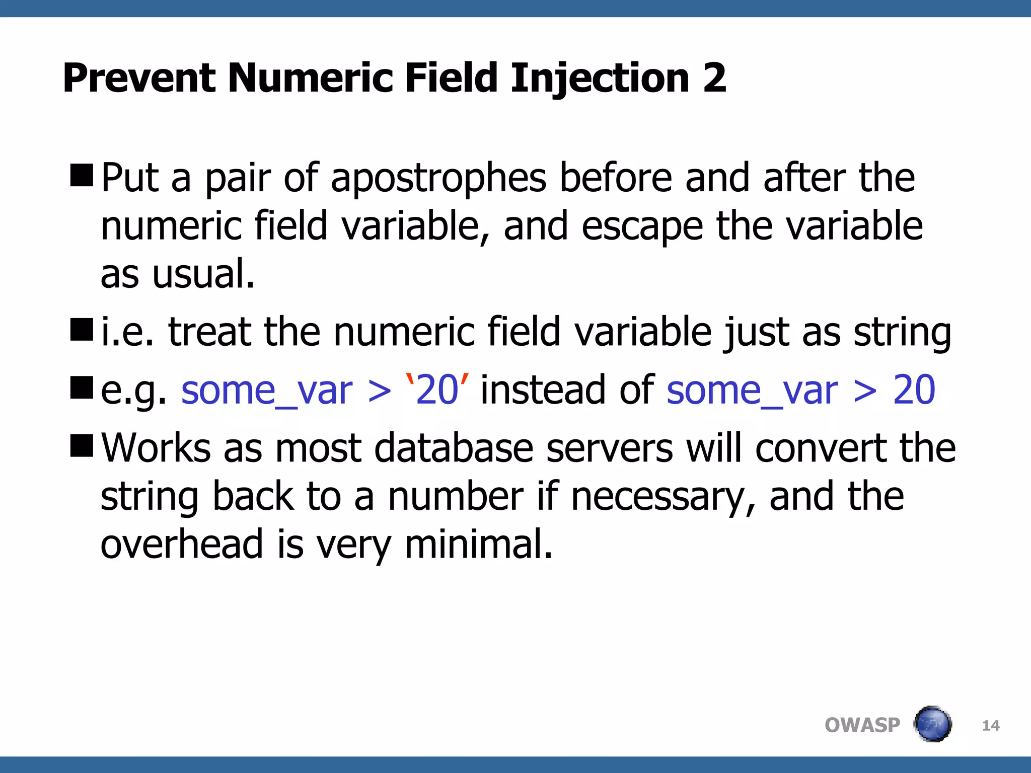 Prevent Numeric Field Injection 2 Put a pair of apostrophes before and after the numeric field variable, and escape the variable as usual.  i.e. treat the numeric field variable just as string e.g.  some_var >  ‘ 20 ’  instead of  some_var > 20 Works as most database servers will convert the string back to a number if necessary, and the overhead is very minimal.  