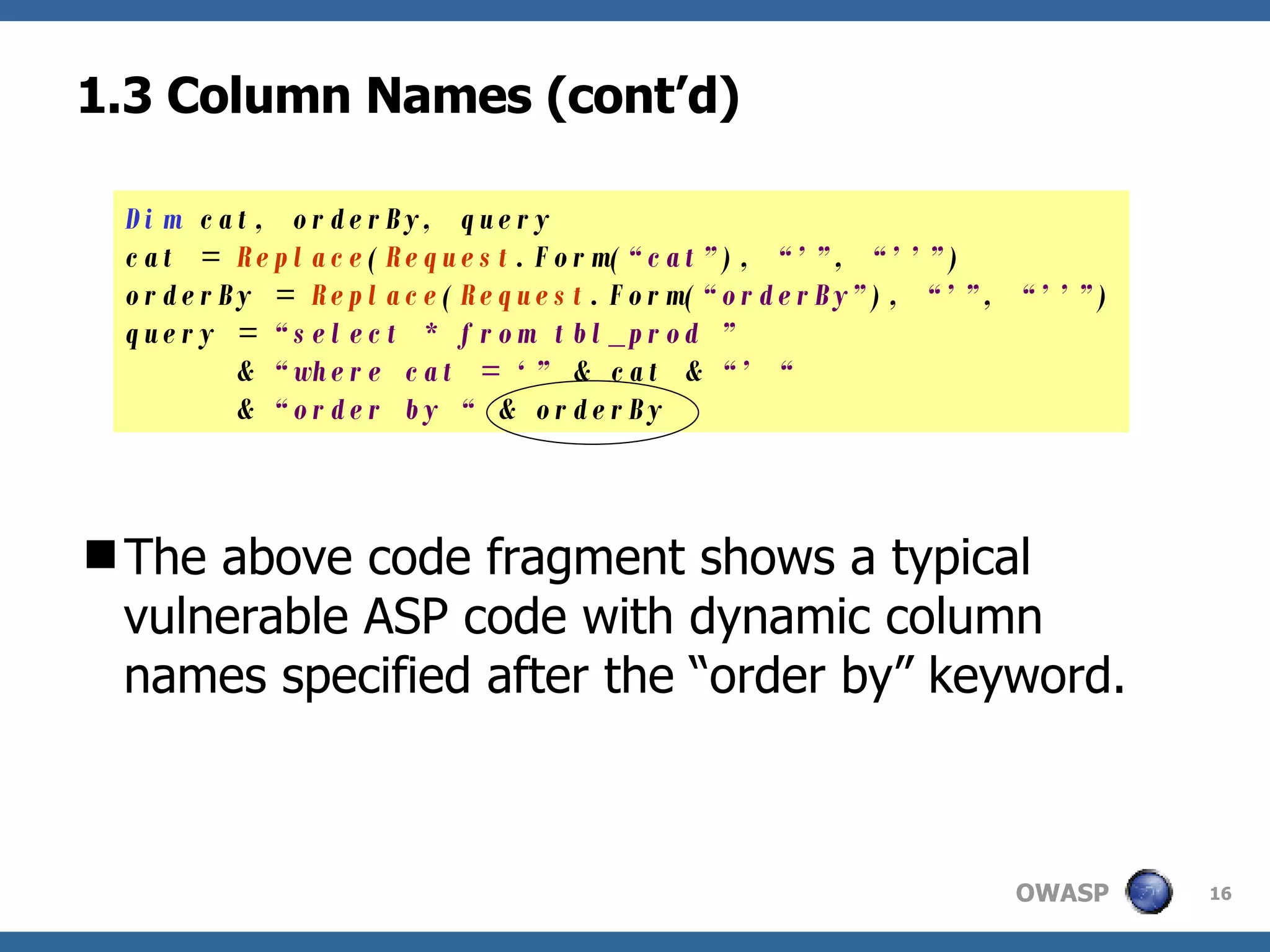 1.3 Column Names (cont’d) The above code fragment shows a typical vulnerable ASP code with dynamic column names specified after the “order by” keyword. Dim  cat, orderBy, query cat =  Replace ( Request .Form( “cat” ),  “’” ,  “’’” ) orderBy =  Replace ( Request .Form( “orderBy” ),  “’” ,  “’’” ) query =  “select * from tbl_prod ”    &  “where cat = ‘”  & cat &  “’ “   &  “order by “  & orderBy 