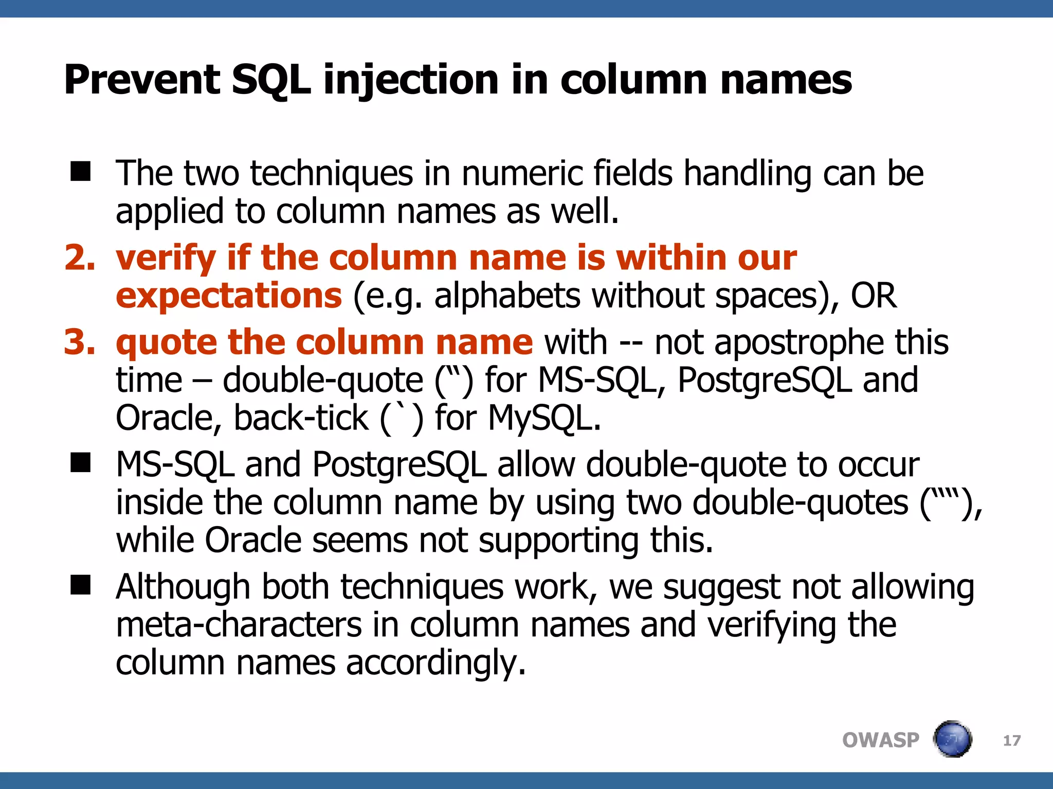 Prevent SQL injection in column names The two techniques in numeric fields handling can be applied to column names as well.  verify if the column name is within our expectations  (e.g. alphabets without spaces), OR quote the column name  with -- not apostrophe this time – double-quote (“) for MS-SQL, PostgreSQL and Oracle, back-tick (`) for MySQL.  MS-SQL and PostgreSQL allow double-quote to occur inside the column name by using two double-quotes (““), while Oracle seems not supporting this. Although both techniques work, we suggest not allowing meta-characters in column names and verifying the column names accordingly. 