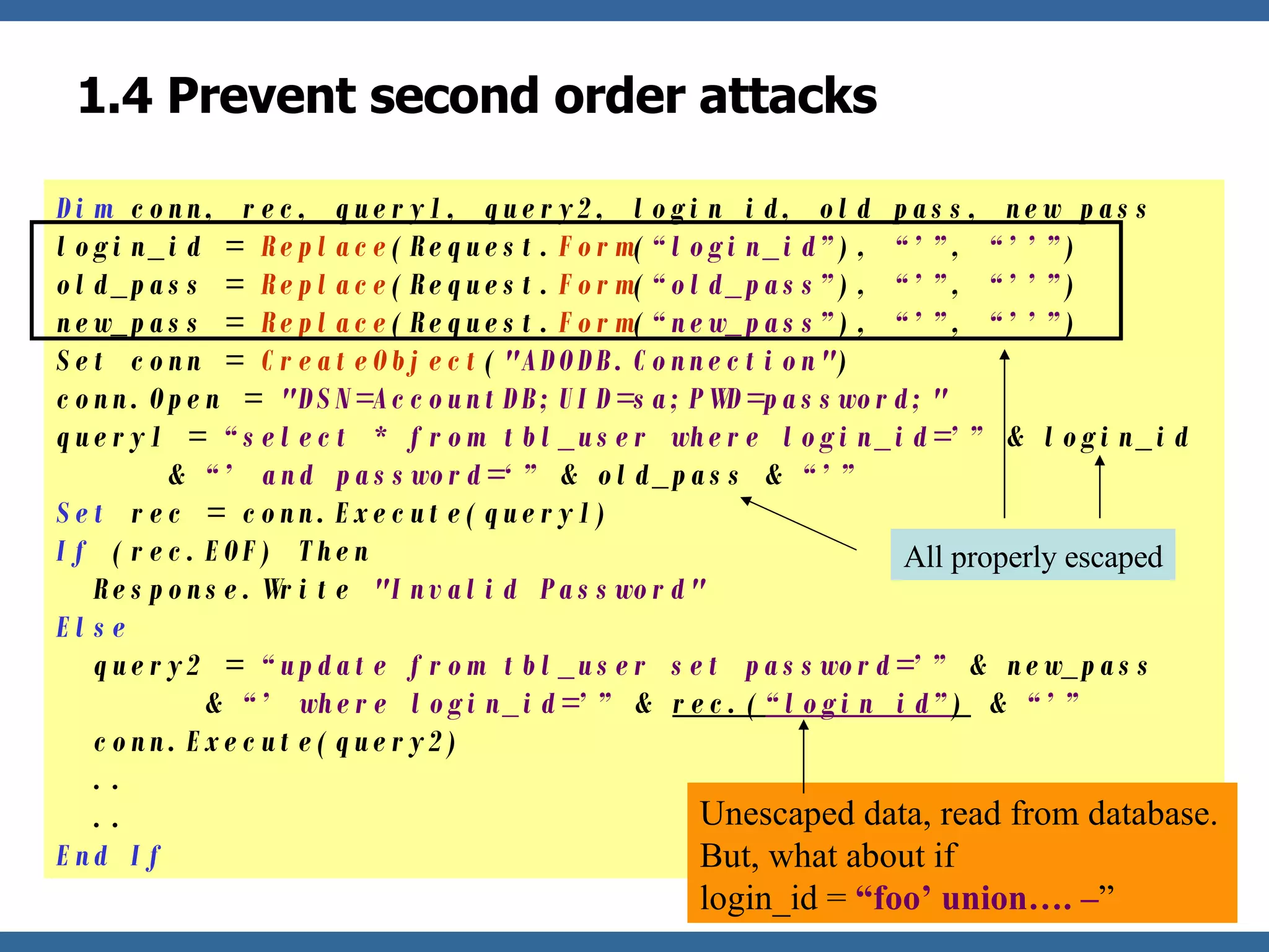 1.4 Prevent second order attacks Dim  conn, rec, query1, query2, login_id, old_pass, new_pass login_id =  Replace (Request. Form ( “login_id” ),  “’” ,  “’’” ) old_pass =  Replace (Request. Form ( “old_pass” ),  “’” ,  “’’” ) new_pass =  Replace (Request. Form ( “new_pass” ),  “’” ,  “’’” ) Set conn =  CreateObject ( "ADODB.Connection" ) conn.Open =  "DSN=AccountDB;UID=sa;PWD=password;" query1 =  “select * from tbl_user where login_id=’”  & login_id    &  “’ and password=‘”  & old_pass &  “’”  Set  rec = conn.Execute(query1) If  (rec.EOF) Then   Response.Write  "Invalid Password" Else   query2 =  “update from tbl_user set password=’”  & new_pass    &  “’ where login_id=’”  &  rec.( “login_id” )  &  “’”   conn.Execute(query2)   ..   .. End If Unescaped data, read from database. But, what about if  login_id =  “foo’ union…. – ” All properly escaped 