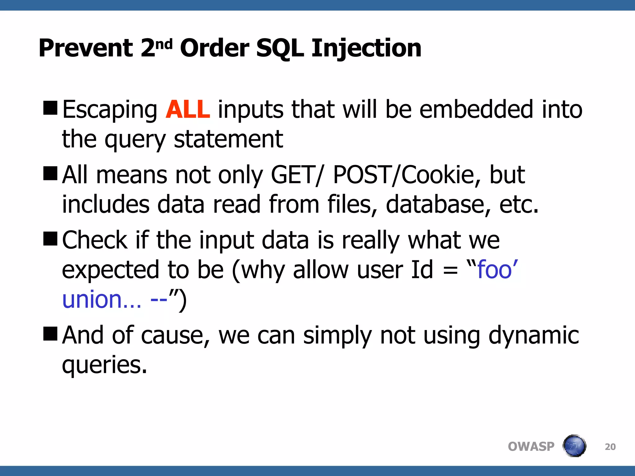 Prevent 2 nd  Order SQL Injection Escaping  ALL  inputs that will be embedded into the query statement  All means not only GET/ POST/Cookie, but includes data read from files, database, etc. Check if the input data is really what we expected to be (why allow user Id = “ foo’ union… -- ”)  And of cause, we can simply not using dynamic queries. 