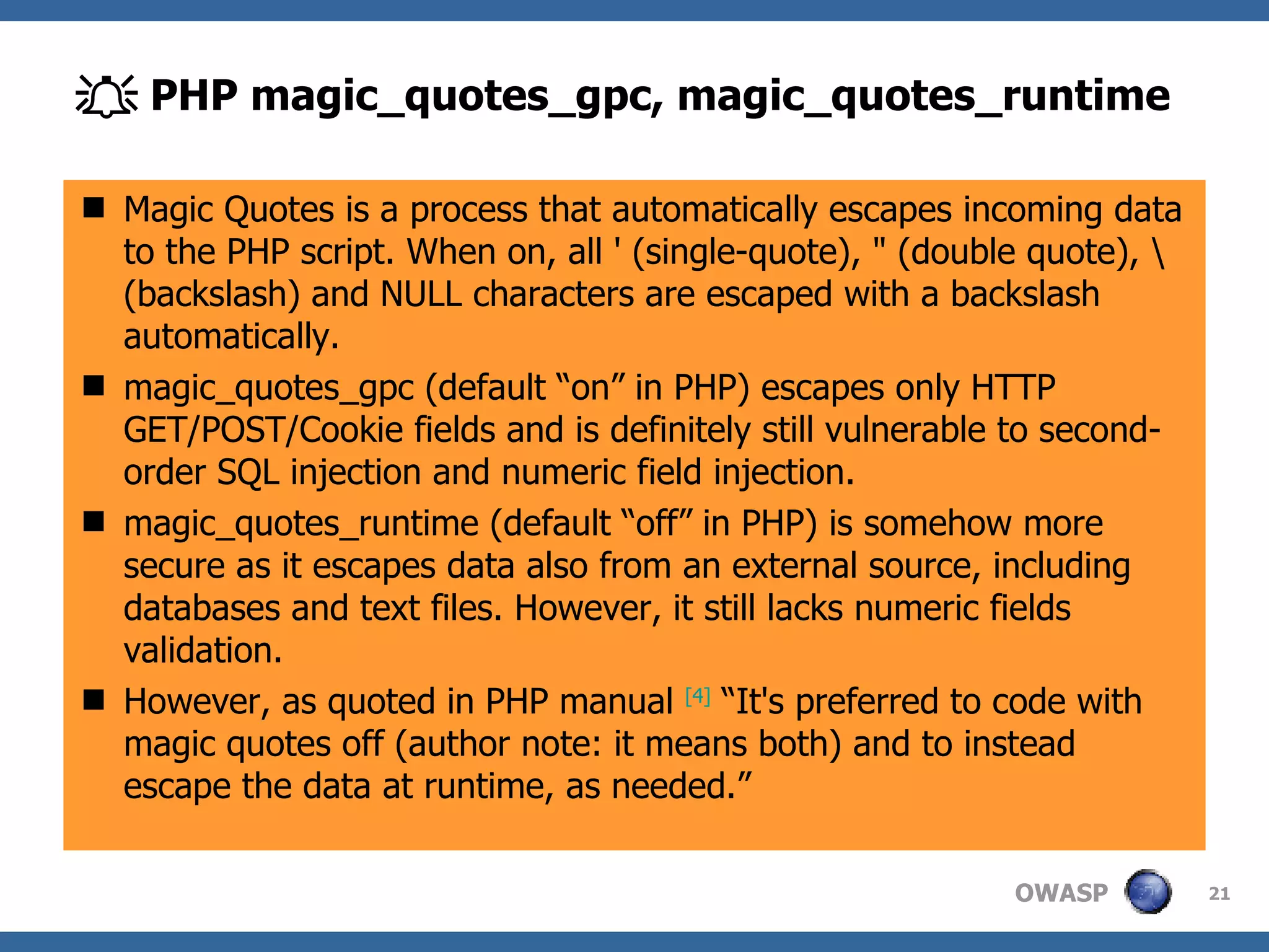    PHP magic_quotes_gpc, magic_quotes_runtime Magic Quotes is a process that automatically escapes incoming data to the PHP script. When on, all ' (single-quote), " (double quote), \ (backslash) and NULL characters are escaped with a backslash automatically. magic_quotes_gpc (default “on” in PHP) escapes only HTTP GET/POST/Cookie fields and is definitely still vulnerable to second-order SQL injection and numeric field injection. magic_quotes_runtime (default “off” in PHP) is somehow more secure as it escapes data also from an external source, including databases and text files. However, it still lacks numeric fields validation. However,   a s quoted in PHP manual  [ 4 ]  “It's preferred to code with magic quotes off (author note: it means both) and to instead escape the data at runtime, as needed.” 