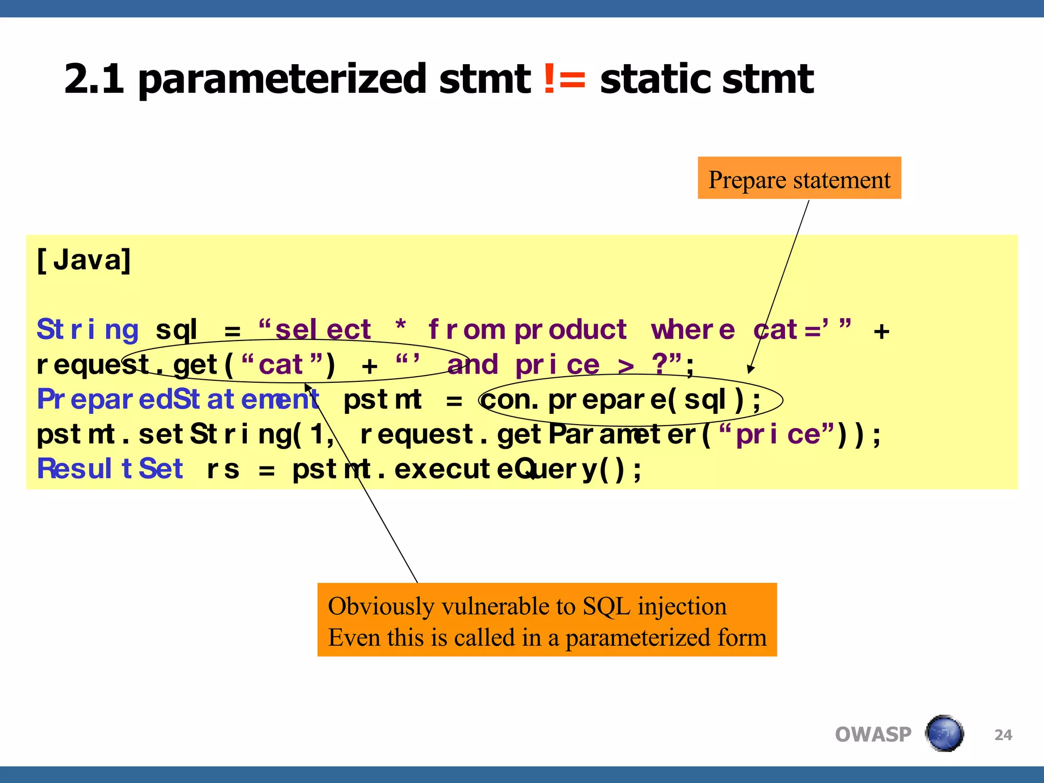 2.1 parameterized stmt  !=  static stmt [Java] String  sql =  “select * from product where cat=’”  +  request.get( “cat” ) +  “’ and price > ?” ; PreparedStatement  pstmt = con.prepare(sql); pstmt.setString(1, request.getParameter( “price” )); ResultSet  rs = pstmt.executeQuery(); Obviously vulnerable to SQL injection Even this is called in a parameterized form Prepare statement 