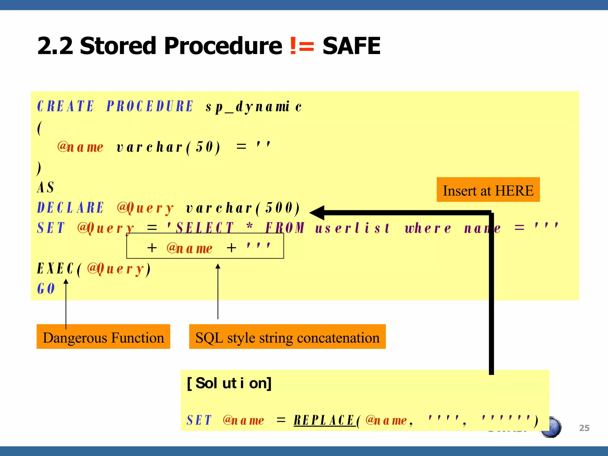 2.2 Stored Procedure  !=  SAFE CREATE PROCEDURE  sp_dynamic (   @name  varchar(50) = '' ) AS DECLARE   @Query  varchar(500) SET   @Query  =  'SELECT * FROM userlist where name = '''   +  @name  +  ''' EXEC( @Query ) GO Dangerous Function SQL style string concatenation [Solution] SET   @name  =  REPLACE ( @name ,  '''' ,  '''''' ) Insert at HERE 