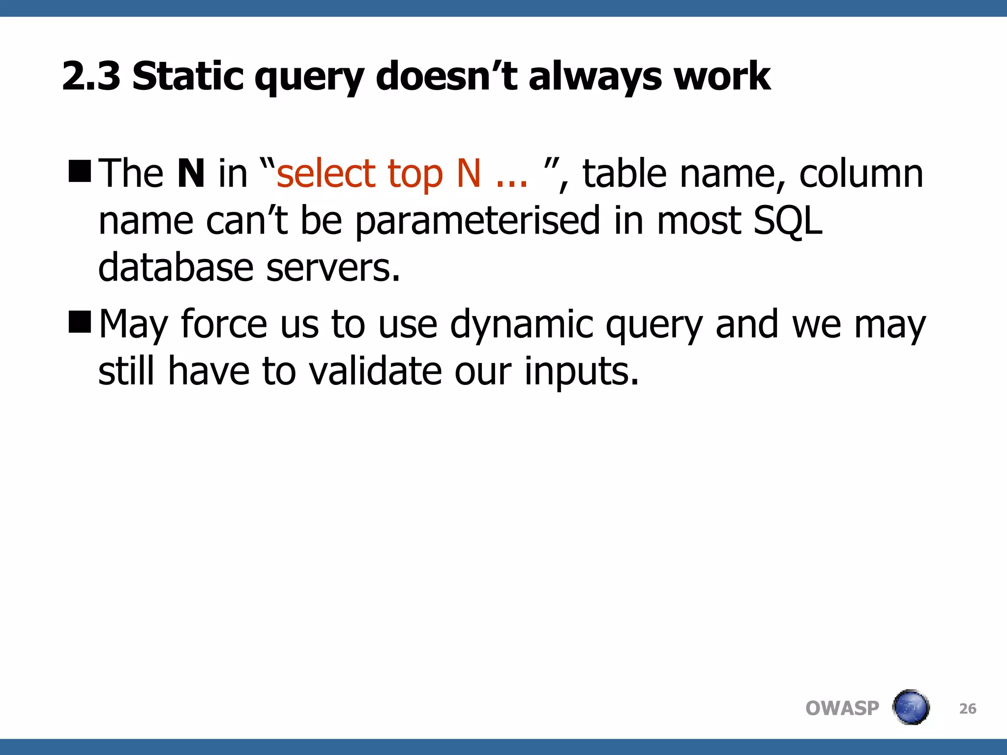 2.3 Static query doesn’t always work The  N  in “ select top N ...   ”, table name, column name can’t be parameterised in most SQL database servers.  May force us to use dynamic query and we may still have to validate our inputs. 