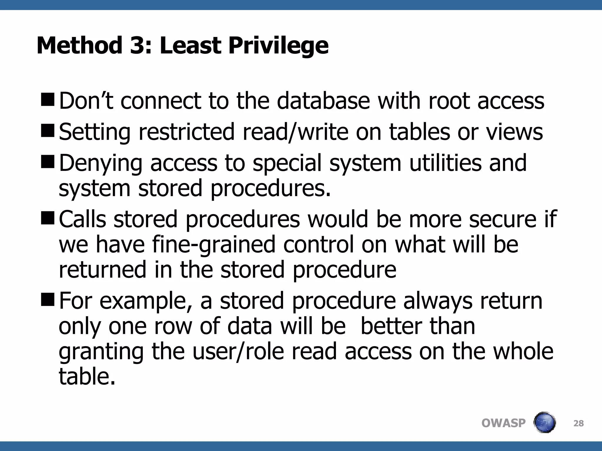 Method 3: Least Privilege Don’t connect to the database with root access Setting restricted read/write on tables or views Denying access to special system utilities and system stored procedures.  Calls stored procedures would be more secure if we have fine-grained control on what will be returned in the stored procedure For example, a stored procedure always return only one row of data will be  better than granting the user/role read access on the whole table. 