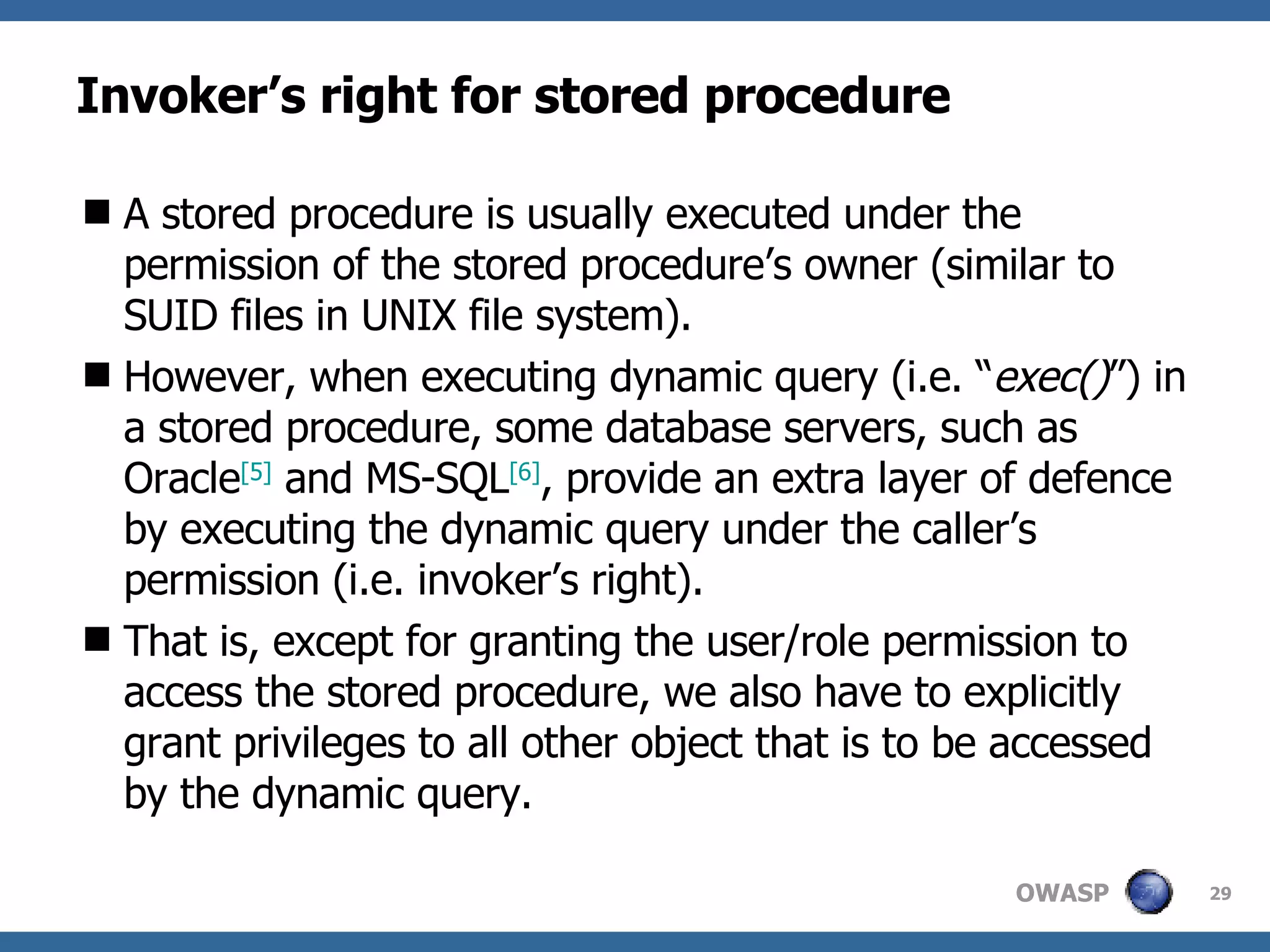 Invoker’s right for stored procedure A stored procedure is usually executed under the permission of the stored procedure’s owner (similar to SUID files in UNIX file system).  However, when executing dynamic query (i.e. “ exec() ”) in a stored procedure, some database servers, such as Oracle [ 5 ]  and MS-SQL [ 6 ] , provide an extra layer of defence by executing the dynamic query under the caller’s permission  (i.e. invoker’s right) .  That is, except for granting the user/role permission to access the stored procedure, we also have to explicitly grant privileges to all other object that is to be accessed by the dynamic query.  
