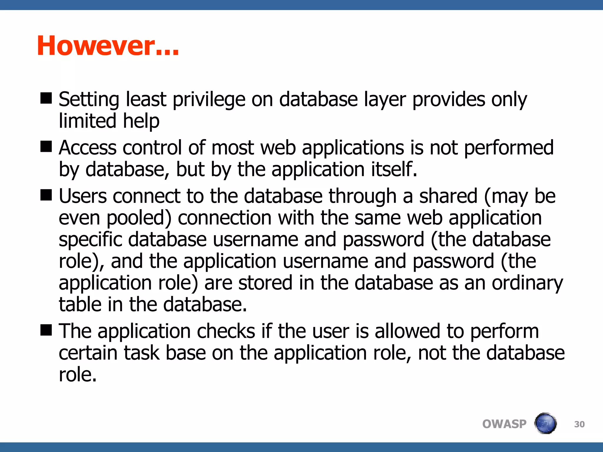 However... Setting least privilege on database layer provides only limited help Access control of most web applications is not performed by database, but by the application itself.  Users connect to the database through a shared (may be even pooled) connection with the same web application specific database username and password (the database role), and the application username and password (the application role) are stored in the database as an ordinary table in the database.  The application checks if the user is allowed to perform certain task base on the application role, not the database role. 