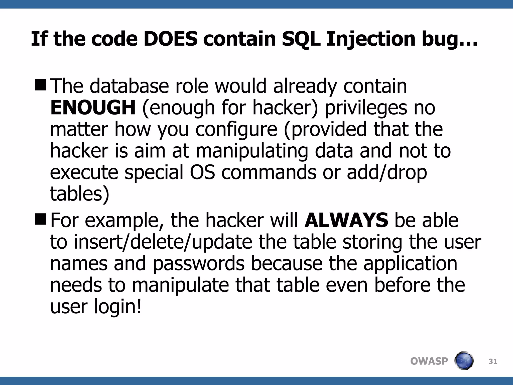 If the code DOES contain SQL Injection bug… The database role would  already  contain  ENOUGH   (enough for hacker)  privileges no matter how you configure (provided that the  hacker  is aim at manipulating data and not to execute special OS commands or add/drop tables)  For example, the hacker will  ALWAYS  be able to insert/delete/update the table storing the  user names and passwords  because the application needs to manipulate that table even before the user login! 