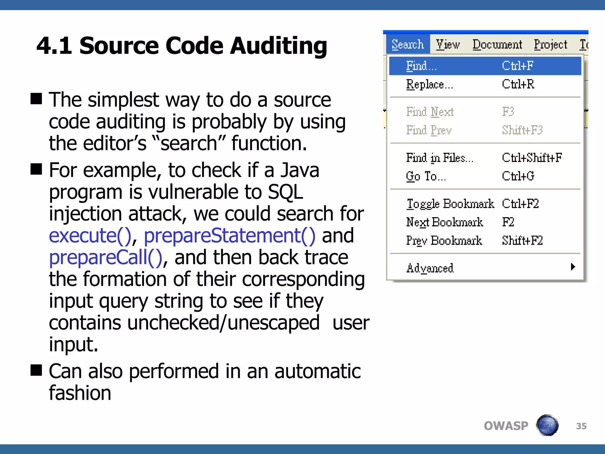 4.1 Source Code Auditing The simplest way to do a source code auditing is probably by using the editor’s “search” function.  For example, to check if a Java program is vulnerable to SQL injection attack, we could search for  execute() ,  prepareStatement()  and  prepareCall() , and then back trace the formation of their corresponding input query string to see if they contains unchecked/unescaped  user input. Can also performed in an automatic fashion 