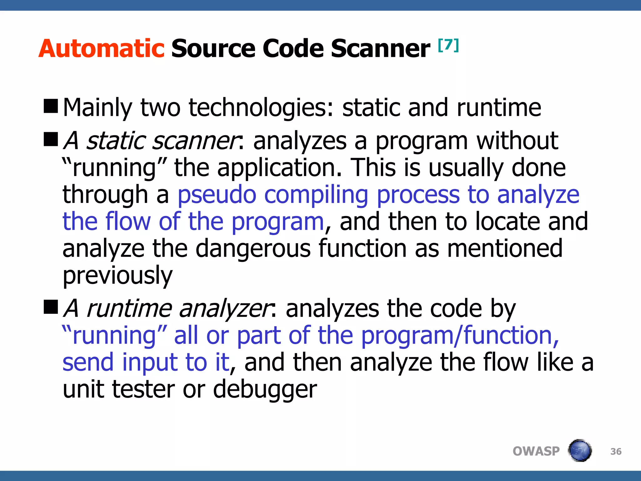 Automatic  Source Code Scanner  [7] Mainly  two  technologies : static and runtime A static scanner :  analyzes a program without “running” the application. This is usually done through a  pseudo compiling process to analyze the flow of the program , and then to locate and analyze the dangerous function as mentioned  previously A  runtime analyzer :  analyzes the code by  “running” all or part of the program/function, send input to it , and then analyze the flow like a unit tester or debugger 