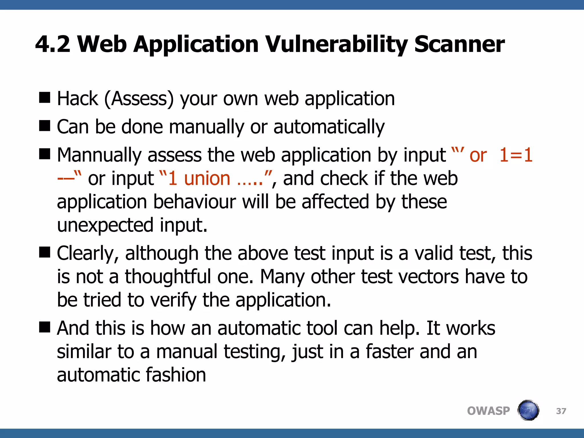 4.2 Web Application Vulnerability Scanner H ack  (Assess)  your own web application C an be done manually or automatically M annually assess  the  web application by input  “’ or  1=1 -–“  or input  “1 union …..” , and check if the web application behaviour will be affected by these unexpected input.  Clearly, although the above test input is a valid test, this is not a thoughtful one. Many other  test  vectors have to be t ried  to verify the application.  And this is how an automatic tool can help. It works similar to a manual testing, just in a faster and  an  automatic fashion 