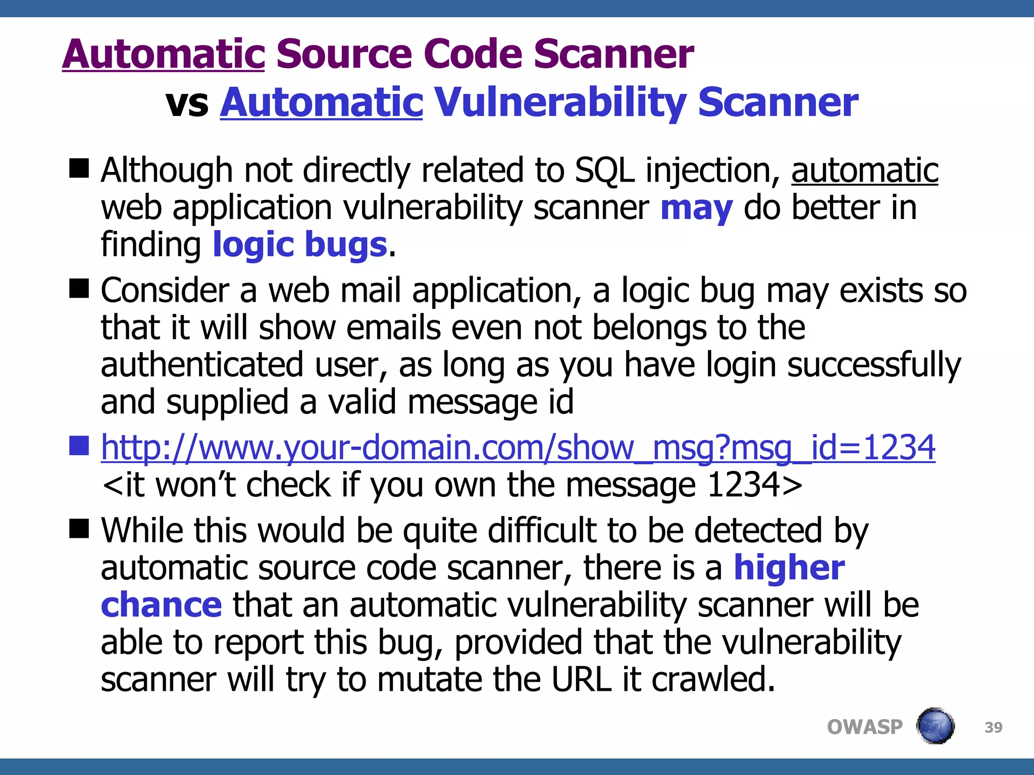 Automatic  Source Code Scanner   vs  Automatic  Vulnerability Scanner Although not directly related to SQL injection,  automatic  web application vulnerability scanner  may  do better in finding  logic bugs .  C onsider a web mail application ,  a logic bug may exists so that it will show emails even not belongs to the authenticated user, as long as you have login successfully and supplied  a  valid message id http://www.your-domain.com/show_msg?msg_id=1234 <it won’t check if you own the message 1234> While this would be quite difficult to be detected by  automatic  source code scanner, there is a  higher chance  that an automatic vulnerability scanner will be able to report this bug, provided that the vulnerability scanner will try to mutate the URL it crawled. 